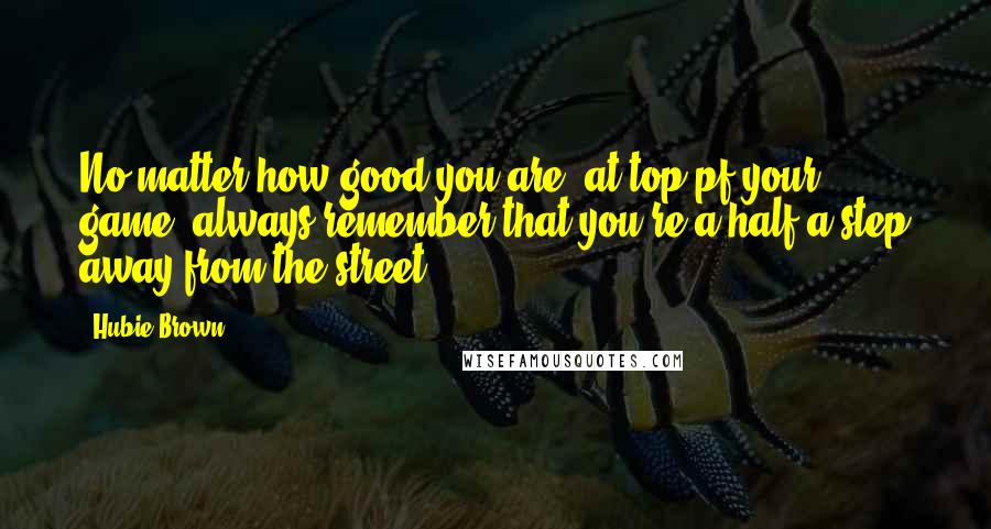 Hubie Brown Quotes: No matter how good you are, at top pf your game, always remember that you're a half a step away from the street.