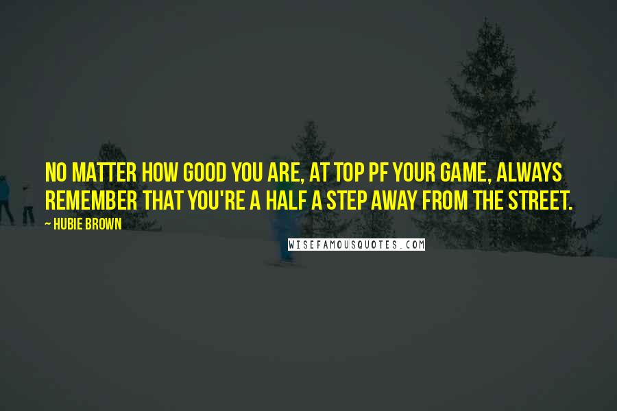 Hubie Brown Quotes: No matter how good you are, at top pf your game, always remember that you're a half a step away from the street.