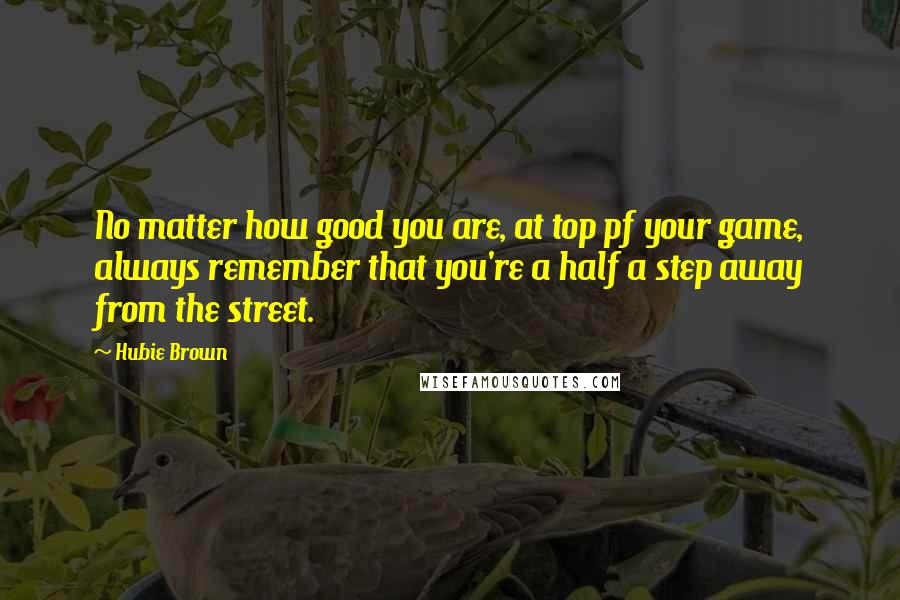 Hubie Brown Quotes: No matter how good you are, at top pf your game, always remember that you're a half a step away from the street.