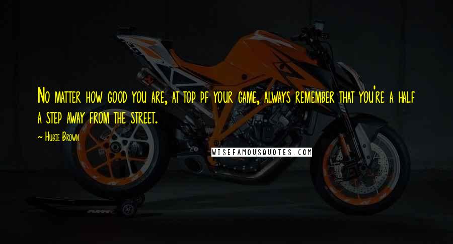 Hubie Brown Quotes: No matter how good you are, at top pf your game, always remember that you're a half a step away from the street.