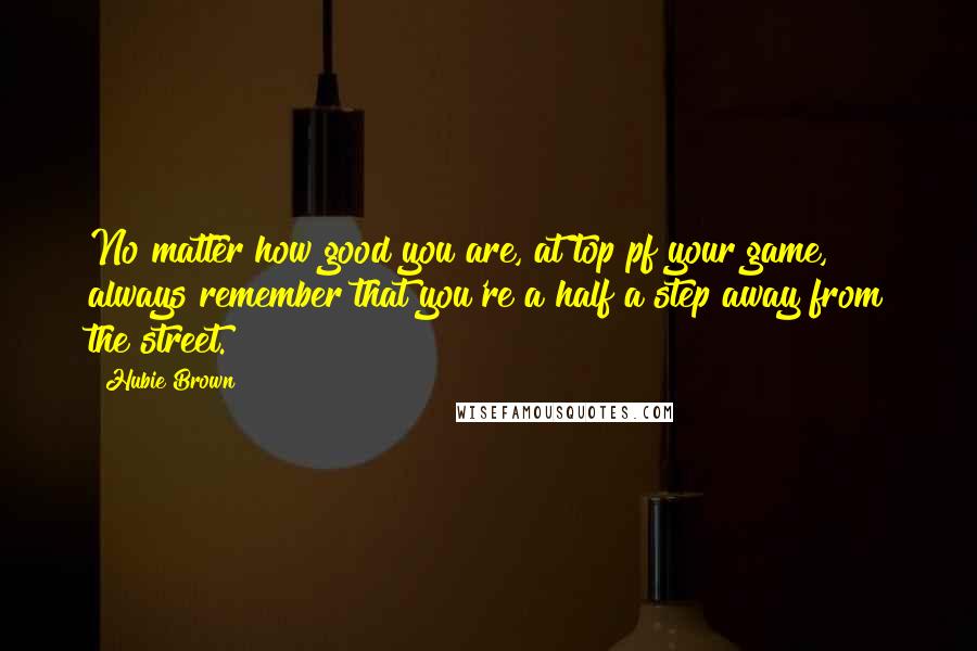 Hubie Brown Quotes: No matter how good you are, at top pf your game, always remember that you're a half a step away from the street.