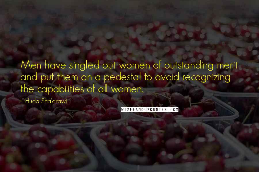 Huda Sha'arawi Quotes: Men have singled out women of outstanding merit and put them on a pedestal to avoid recognizing the capabilities of all women.