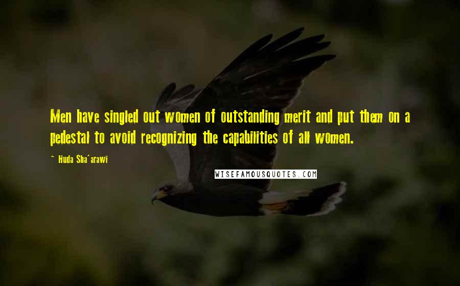 Huda Sha'arawi Quotes: Men have singled out women of outstanding merit and put them on a pedestal to avoid recognizing the capabilities of all women.