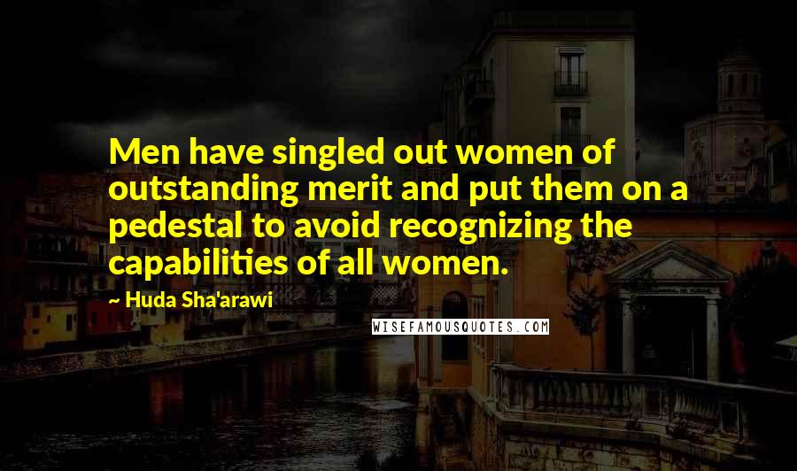 Huda Sha'arawi Quotes: Men have singled out women of outstanding merit and put them on a pedestal to avoid recognizing the capabilities of all women.