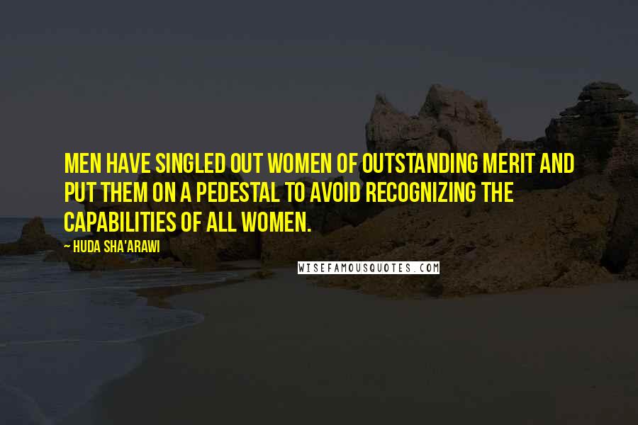 Huda Sha'arawi Quotes: Men have singled out women of outstanding merit and put them on a pedestal to avoid recognizing the capabilities of all women.