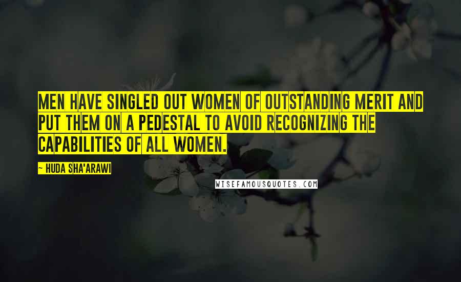 Huda Sha'arawi Quotes: Men have singled out women of outstanding merit and put them on a pedestal to avoid recognizing the capabilities of all women.
