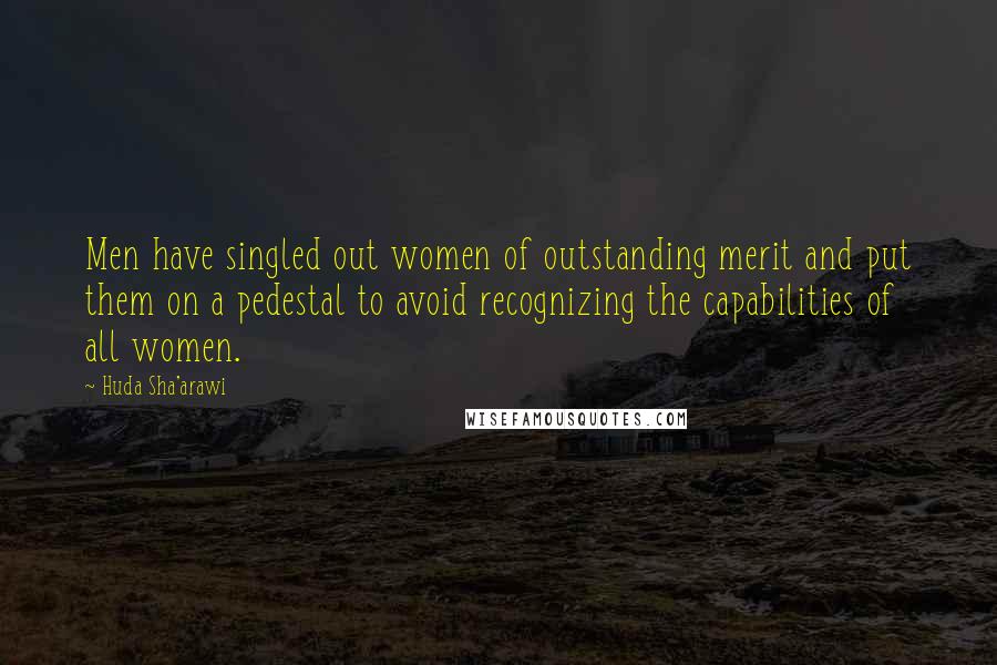 Huda Sha'arawi Quotes: Men have singled out women of outstanding merit and put them on a pedestal to avoid recognizing the capabilities of all women.