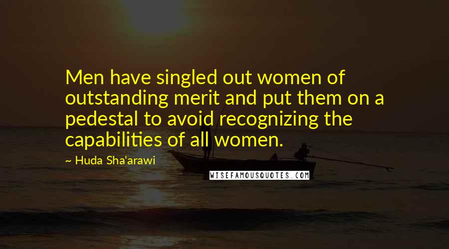 Huda Sha'arawi Quotes: Men have singled out women of outstanding merit and put them on a pedestal to avoid recognizing the capabilities of all women.