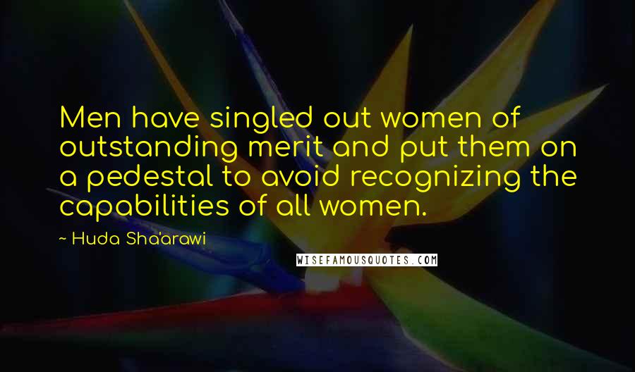 Huda Sha'arawi Quotes: Men have singled out women of outstanding merit and put them on a pedestal to avoid recognizing the capabilities of all women.