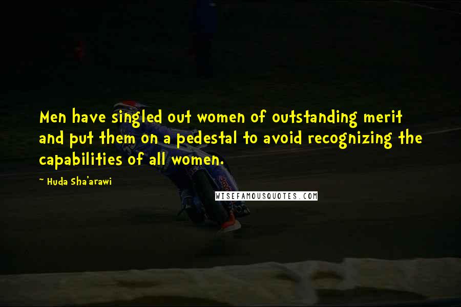 Huda Sha'arawi Quotes: Men have singled out women of outstanding merit and put them on a pedestal to avoid recognizing the capabilities of all women.