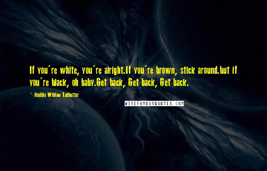 Huddie William Ledbetter Quotes: If you're white, you're alright.If you're brown, stick around.but if you're black, oh baby.Get back, Get back, Get back.