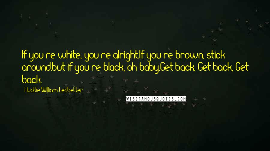 Huddie William Ledbetter Quotes: If you're white, you're alright.If you're brown, stick around.but if you're black, oh baby.Get back, Get back, Get back.