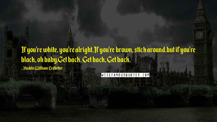 Huddie William Ledbetter Quotes: If you're white, you're alright.If you're brown, stick around.but if you're black, oh baby.Get back, Get back, Get back.