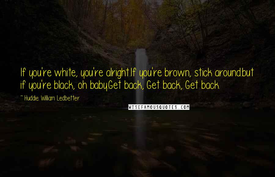 Huddie William Ledbetter Quotes: If you're white, you're alright.If you're brown, stick around.but if you're black, oh baby.Get back, Get back, Get back.