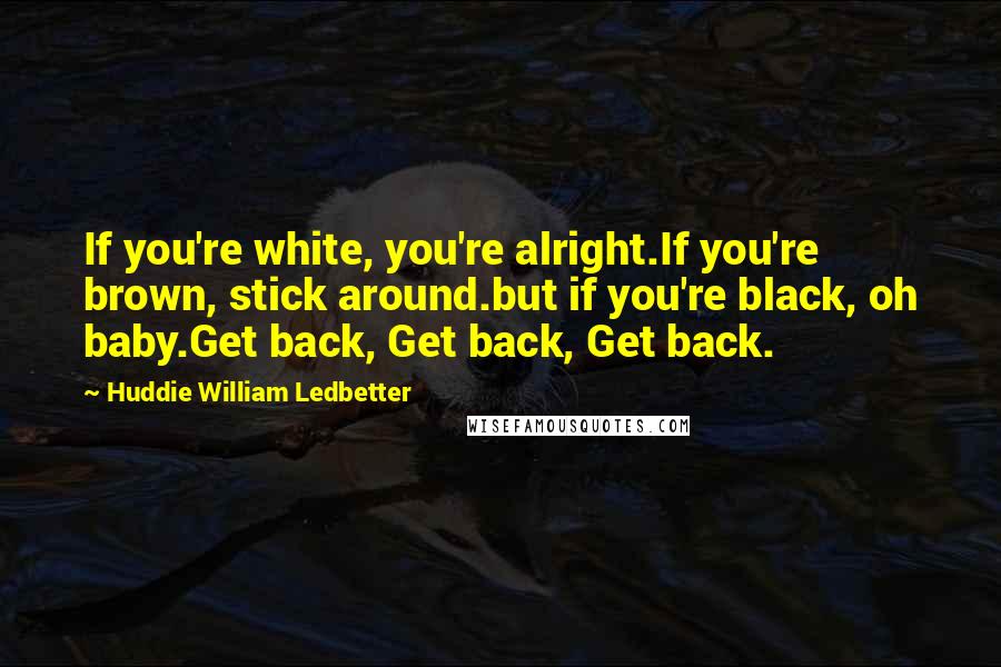 Huddie William Ledbetter Quotes: If you're white, you're alright.If you're brown, stick around.but if you're black, oh baby.Get back, Get back, Get back.