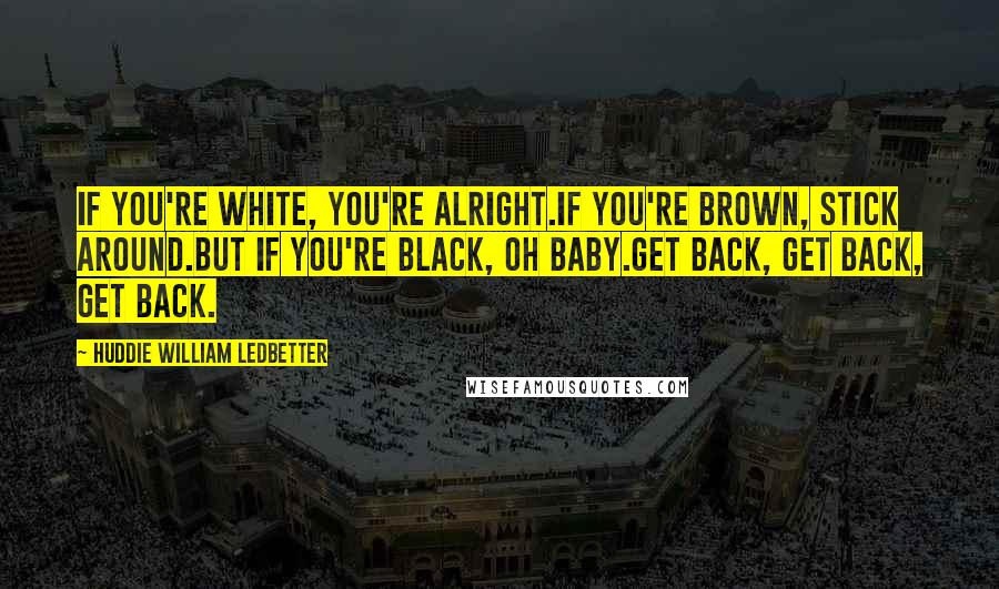 Huddie William Ledbetter Quotes: If you're white, you're alright.If you're brown, stick around.but if you're black, oh baby.Get back, Get back, Get back.