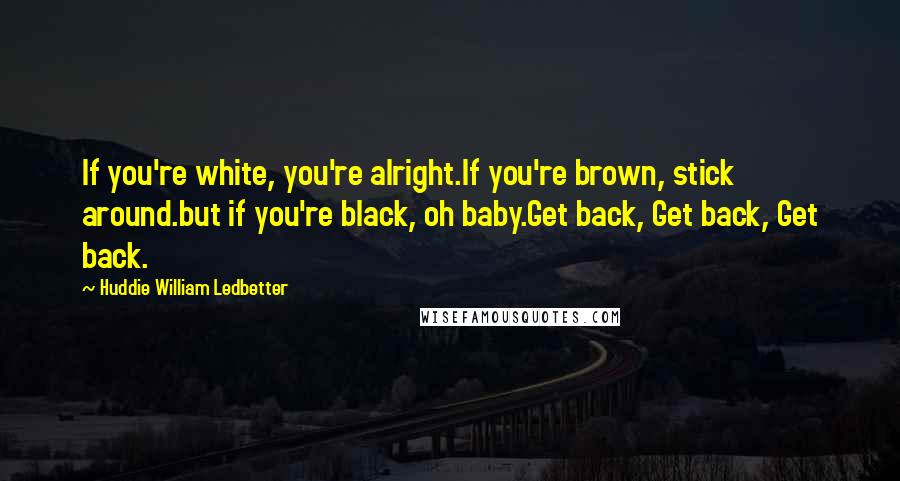 Huddie William Ledbetter Quotes: If you're white, you're alright.If you're brown, stick around.but if you're black, oh baby.Get back, Get back, Get back.