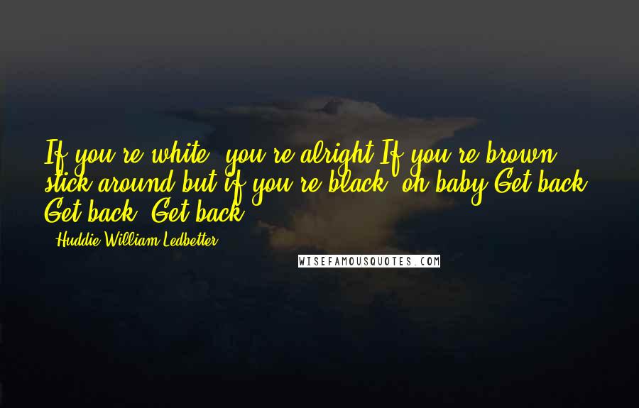 Huddie William Ledbetter Quotes: If you're white, you're alright.If you're brown, stick around.but if you're black, oh baby.Get back, Get back, Get back.