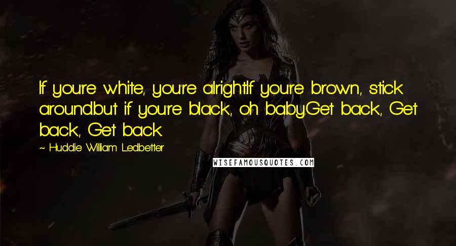 Huddie William Ledbetter Quotes: If you're white, you're alright.If you're brown, stick around.but if you're black, oh baby.Get back, Get back, Get back.
