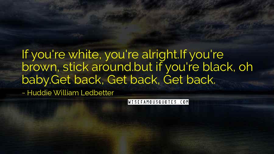 Huddie William Ledbetter Quotes: If you're white, you're alright.If you're brown, stick around.but if you're black, oh baby.Get back, Get back, Get back.