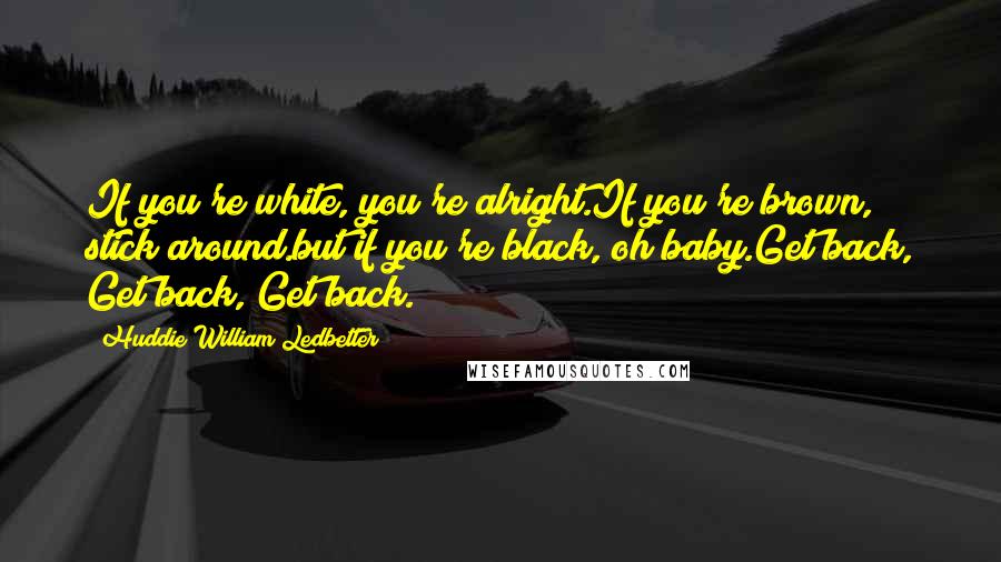 Huddie William Ledbetter Quotes: If you're white, you're alright.If you're brown, stick around.but if you're black, oh baby.Get back, Get back, Get back.