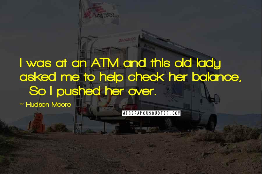 Hudson Moore Quotes:  I was at an ATM and this old lady asked me to help check her balance,   So I pushed her over.