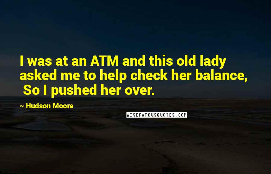 Hudson Moore Quotes:  I was at an ATM and this old lady asked me to help check her balance,   So I pushed her over.