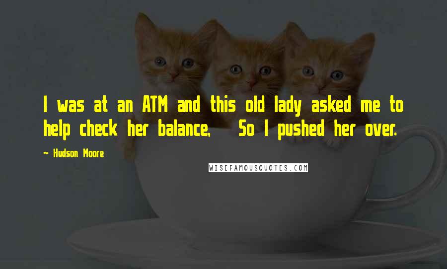 Hudson Moore Quotes:  I was at an ATM and this old lady asked me to help check her balance,   So I pushed her over.