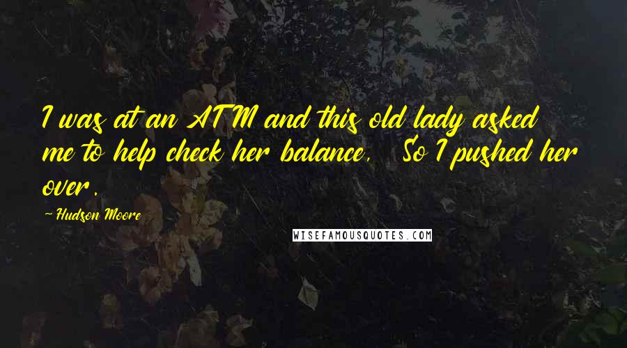 Hudson Moore Quotes:  I was at an ATM and this old lady asked me to help check her balance,   So I pushed her over.