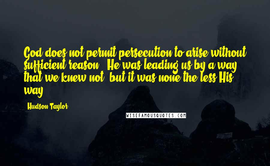Hudson Taylor Quotes: God does not permit persecution to arise without sufficient reason...He was leading us by a way that we knew not; but it was none the less His way.
