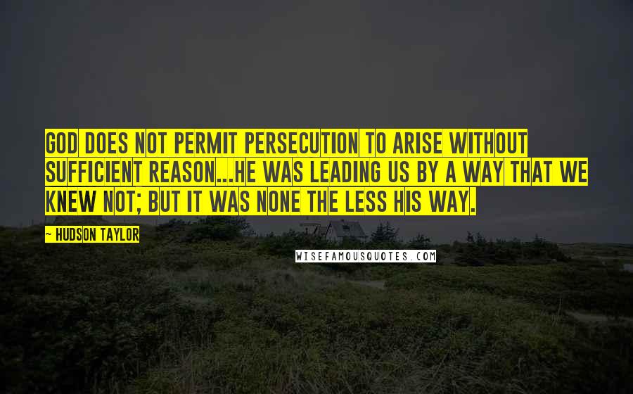 Hudson Taylor Quotes: God does not permit persecution to arise without sufficient reason...He was leading us by a way that we knew not; but it was none the less His way.