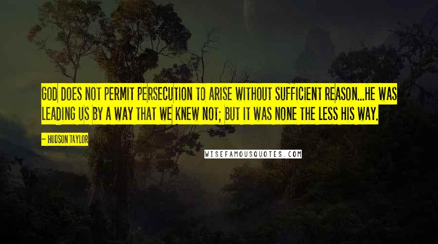 Hudson Taylor Quotes: God does not permit persecution to arise without sufficient reason...He was leading us by a way that we knew not; but it was none the less His way.