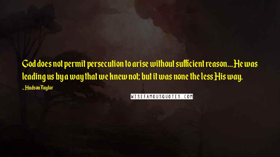 Hudson Taylor Quotes: God does not permit persecution to arise without sufficient reason...He was leading us by a way that we knew not; but it was none the less His way.