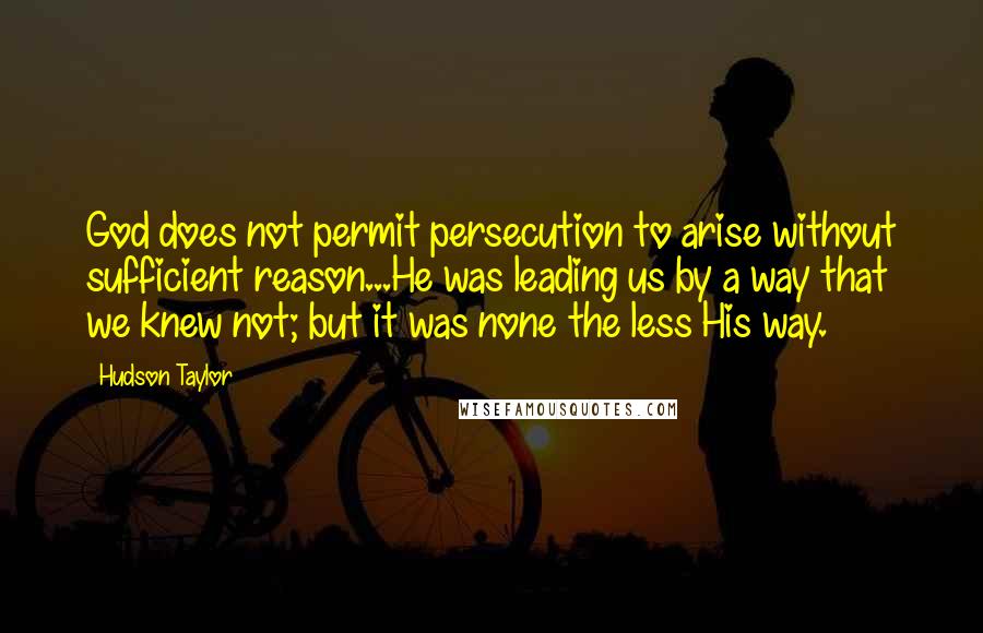Hudson Taylor Quotes: God does not permit persecution to arise without sufficient reason...He was leading us by a way that we knew not; but it was none the less His way.