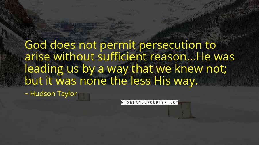 Hudson Taylor Quotes: God does not permit persecution to arise without sufficient reason...He was leading us by a way that we knew not; but it was none the less His way.