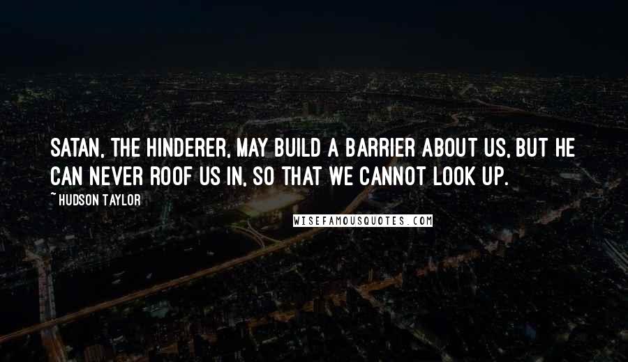 Hudson Taylor Quotes: Satan, the Hinderer, may build a barrier about us, but he can never roof us in, so that we cannot look up.