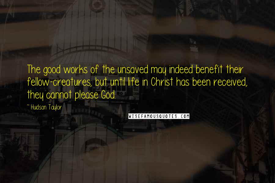 Hudson Taylor Quotes: The good works of the unsaved may indeed benefit their fellow-creatures; but until life in Christ has been received, they cannot please God.