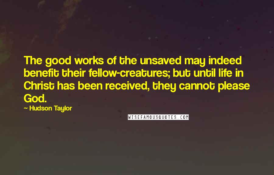 Hudson Taylor Quotes: The good works of the unsaved may indeed benefit their fellow-creatures; but until life in Christ has been received, they cannot please God.