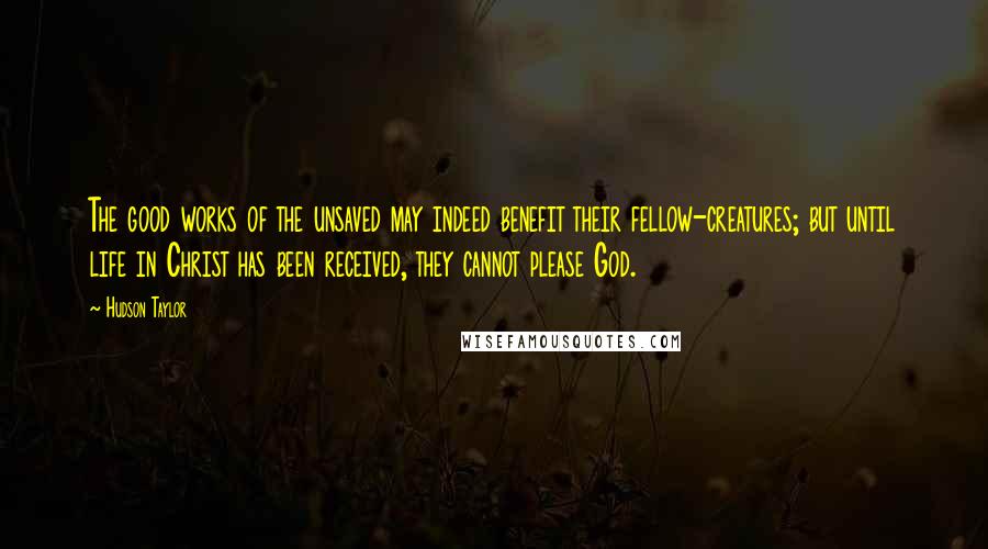 Hudson Taylor Quotes: The good works of the unsaved may indeed benefit their fellow-creatures; but until life in Christ has been received, they cannot please God.