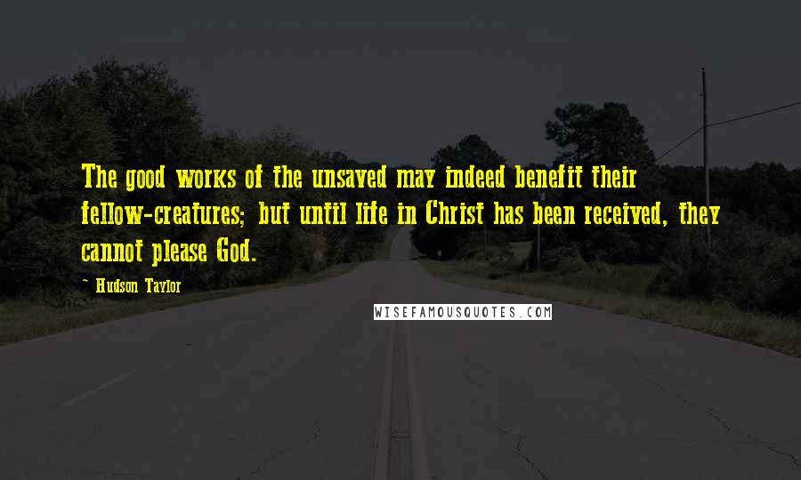 Hudson Taylor Quotes: The good works of the unsaved may indeed benefit their fellow-creatures; but until life in Christ has been received, they cannot please God.