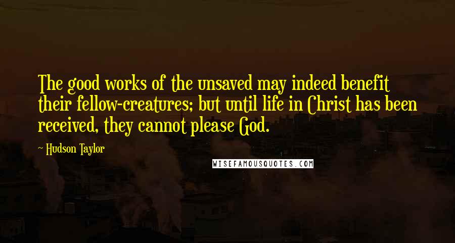 Hudson Taylor Quotes: The good works of the unsaved may indeed benefit their fellow-creatures; but until life in Christ has been received, they cannot please God.