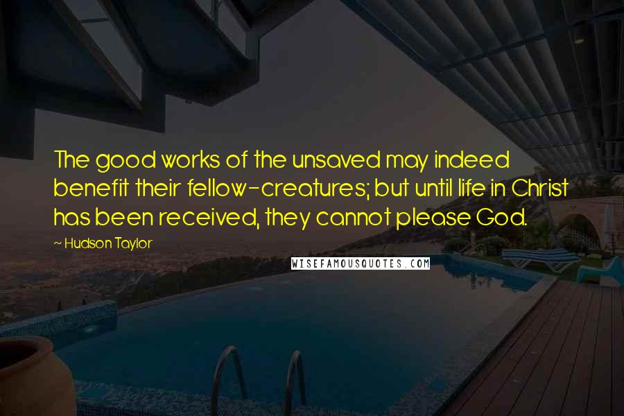 Hudson Taylor Quotes: The good works of the unsaved may indeed benefit their fellow-creatures; but until life in Christ has been received, they cannot please God.