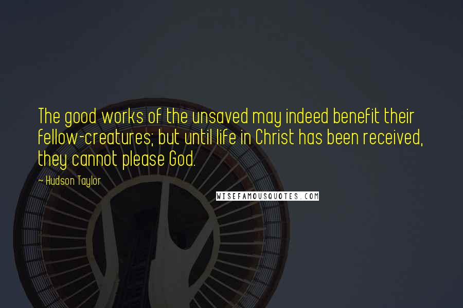 Hudson Taylor Quotes: The good works of the unsaved may indeed benefit their fellow-creatures; but until life in Christ has been received, they cannot please God.