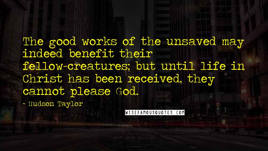 Hudson Taylor Quotes: The good works of the unsaved may indeed benefit their fellow-creatures; but until life in Christ has been received, they cannot please God.