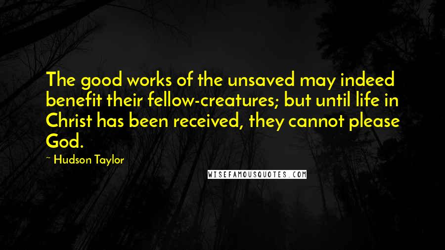 Hudson Taylor Quotes: The good works of the unsaved may indeed benefit their fellow-creatures; but until life in Christ has been received, they cannot please God.