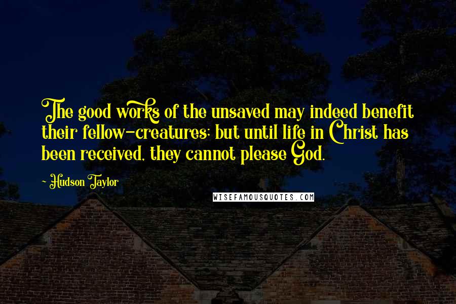 Hudson Taylor Quotes: The good works of the unsaved may indeed benefit their fellow-creatures; but until life in Christ has been received, they cannot please God.