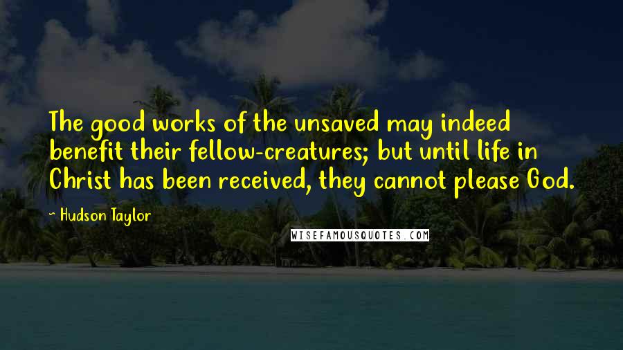 Hudson Taylor Quotes: The good works of the unsaved may indeed benefit their fellow-creatures; but until life in Christ has been received, they cannot please God.