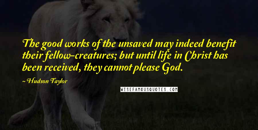 Hudson Taylor Quotes: The good works of the unsaved may indeed benefit their fellow-creatures; but until life in Christ has been received, they cannot please God.