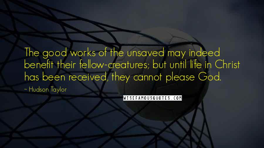 Hudson Taylor Quotes: The good works of the unsaved may indeed benefit their fellow-creatures; but until life in Christ has been received, they cannot please God.