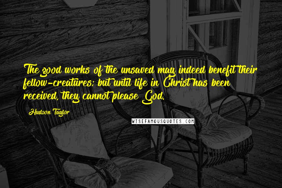 Hudson Taylor Quotes: The good works of the unsaved may indeed benefit their fellow-creatures; but until life in Christ has been received, they cannot please God.